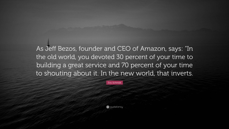 Eric Schmidt Quote: “As Jeff Bezos, founder and CEO of Amazon, says: “In the old world, you devoted 30 percent of your time to building a great service and 70 percent of your time to shouting about it. In the new world, that inverts.”