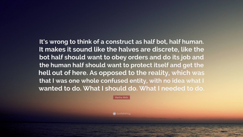 Martha Wells Quote: “It’s wrong to think of a construct as half bot, half human. It makes it sound like the halves are discrete, like the bot half should want to obey orders and do its job and the human half should want to protect itself and get the hell out of here. As opposed to the reality, which was that I was one whole confused entity, with no idea what I wanted to do. What I should do. What I needed to do.”