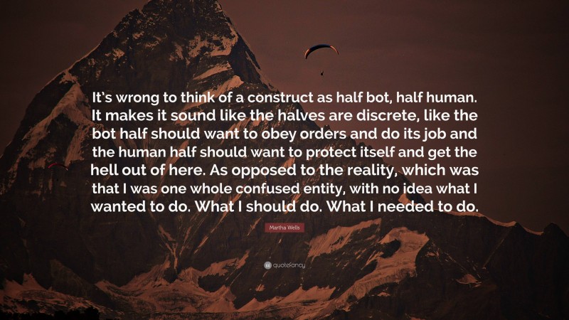 Martha Wells Quote: “It’s wrong to think of a construct as half bot, half human. It makes it sound like the halves are discrete, like the bot half should want to obey orders and do its job and the human half should want to protect itself and get the hell out of here. As opposed to the reality, which was that I was one whole confused entity, with no idea what I wanted to do. What I should do. What I needed to do.”