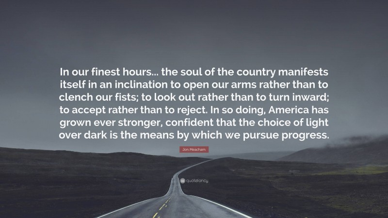 Jon Meacham Quote: “In our finest hours... the soul of the country manifests itself in an inclination to open our arms rather than to clench our fists; to look out rather than to turn inward; to accept rather than to reject. In so doing, America has grown ever stronger, confident that the choice of light over dark is the means by which we pursue progress.”