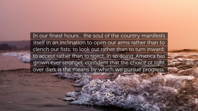 Jon Meacham Quote: “In our finest hours... the soul of the country manifests itself in an inclination to open our arms rather than to clench our fists; to look out rather than to turn inward; to accept rather than to reject. In so doing, America has grown ever stronger, confident that the choice of light over dark is the means by which we pursue progress.”