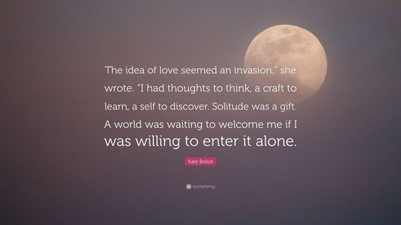 Kate Bolick Quote: “The idea of love seemed an invasion,” she wrote. “I had thoughts to think, a craft to learn, a self to discover. Solitude was a gift. A world was waiting to welcome me if I was willing to enter it alone.”