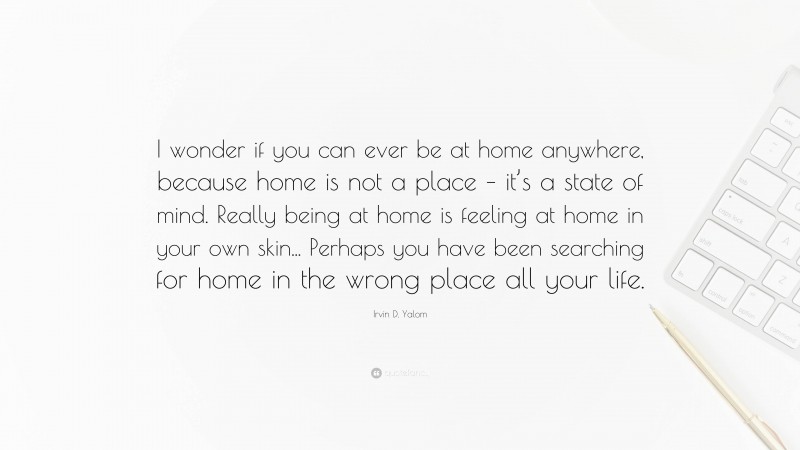 Irvin D. Yalom Quote: “I wonder if you can ever be at home anywhere, because home is not a place – it’s a state of mind. Really being at home is feeling at home in your own skin... Perhaps you have been searching for home in the wrong place all your life.”