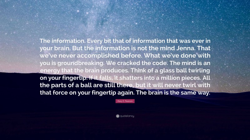 Mary E. Pearson Quote: “The information. Every bit that of information that was ever in your brain. But the information is not the mind Jenna. That we’ve never accomplished before. What we’ve done with you is groundbreaking. We cracked the code. The mind is an energy that the brain produces. Think of a glass ball twirling on your fingertip. If it falls, it shatters into a million pieces. All the parts of a ball are still there, but it will never twirl with that force on your fingertip again. The brain is the same way.”