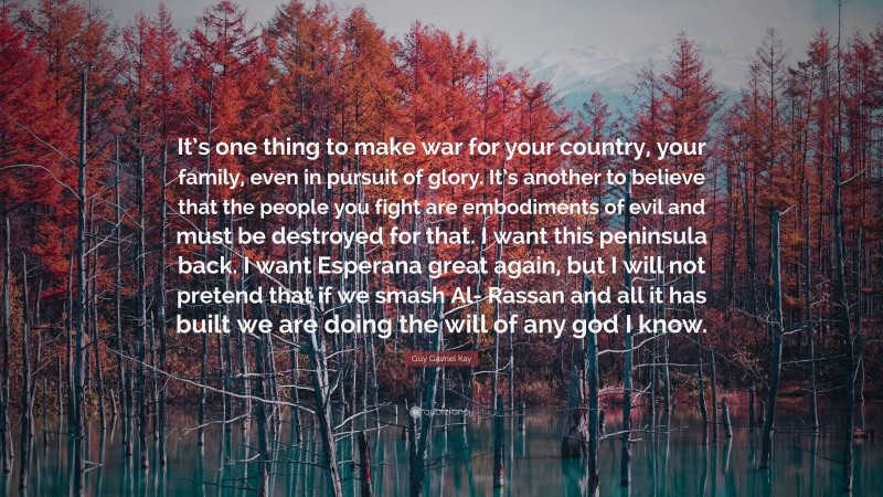 Guy Gavriel Kay Quote: “It’s one thing to make war for your country, your family, even in pursuit of glory. It’s another to believe that the people you fight are embodiments of evil and must be destroyed for that. I want this peninsula back. I want Esperana great again, but I will not pretend that if we smash Al- Rassan and all it has built we are doing the will of any god I know.”