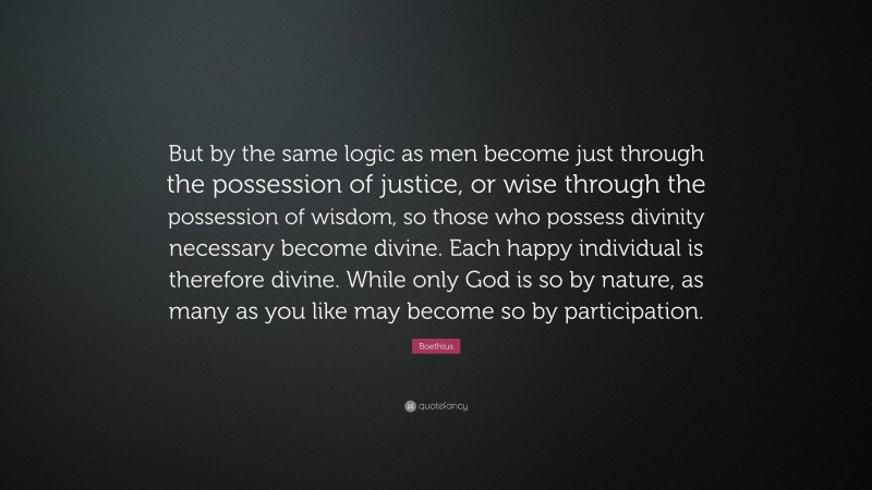 Boethius Quote: “But by the same logic as men become just through the possession of justice, or wise through the possession of wisdom, so those who possess divinity necessary become divine. Each happy individual is therefore divine. While only God is so by nature, as many as you like may become so by participation.”