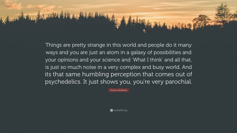 Terence McKenna Quote: “Things are pretty strange in this world and people do it many ways and you are just an atom in a galaxy of possibilities and your opinions and your science and ‘What I think’ and all that, is just so much noise in a very complex and busy world. And its that same humbling perception that comes out of psychedelics. It just shows you, you’re very parochial.”