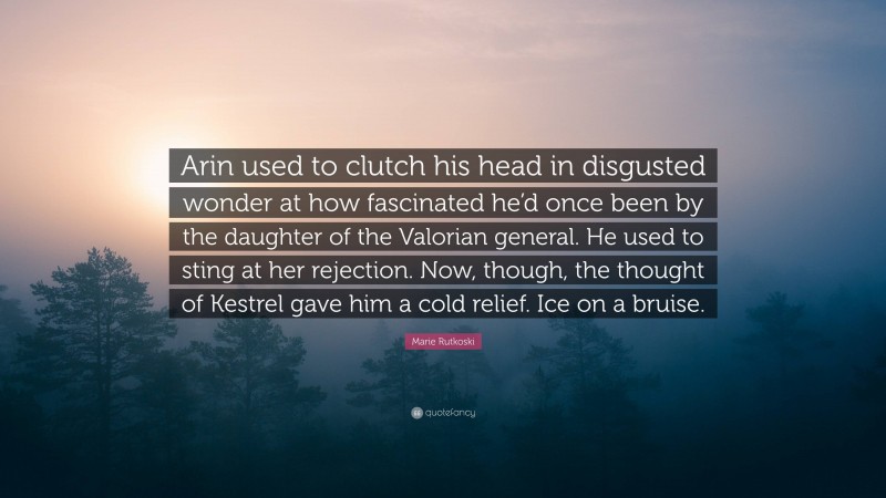 Marie Rutkoski Quote: “Arin used to clutch his head in disgusted wonder at how fascinated he’d once been by the daughter of the Valorian general. He used to sting at her rejection. Now, though, the thought of Kestrel gave him a cold relief. Ice on a bruise.”