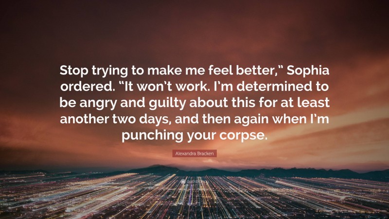 Alexandra Bracken Quote: “Stop trying to make me feel better,” Sophia ordered. “It won’t work. I’m determined to be angry and guilty about this for at least another two days, and then again when I’m punching your corpse.”