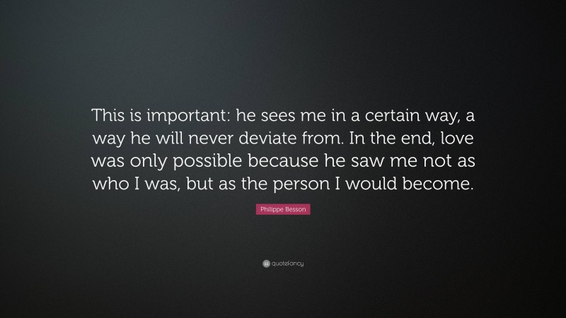 Philippe Besson Quote: “This is important: he sees me in a certain way, a way he will never deviate from. In the end, love was only possible because he saw me not as who I was, but as the person I would become.”