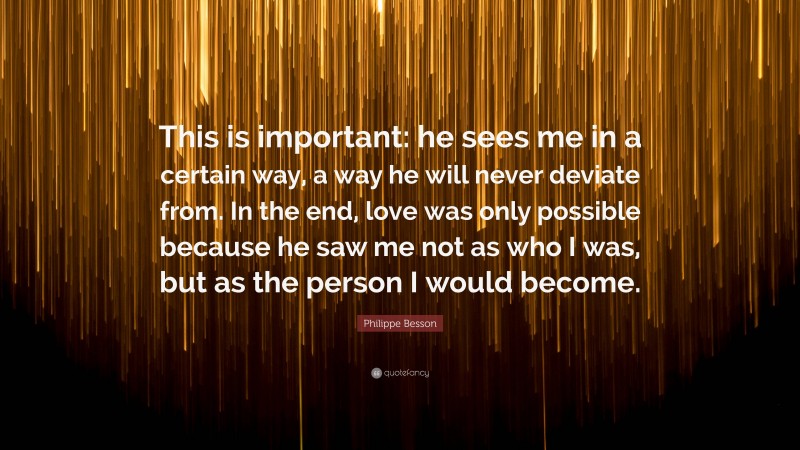 Philippe Besson Quote: “This is important: he sees me in a certain way, a way he will never deviate from. In the end, love was only possible because he saw me not as who I was, but as the person I would become.”