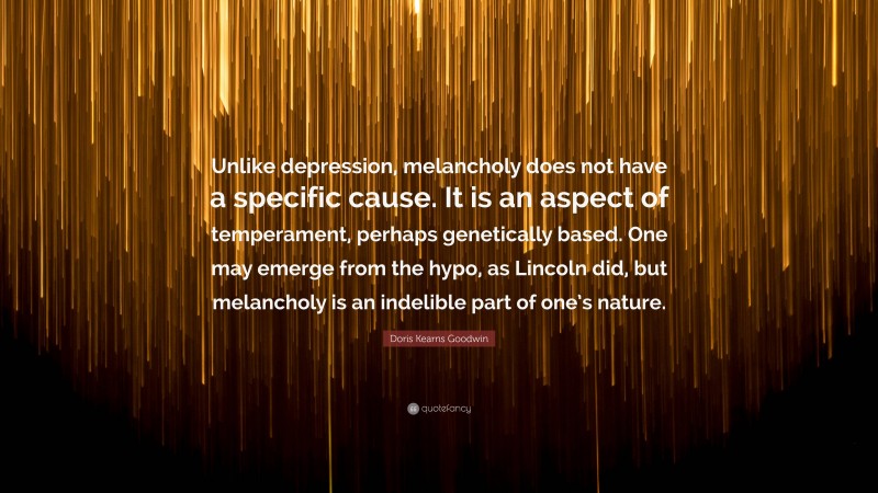 Doris Kearns Goodwin Quote: “Unlike depression, melancholy does not have a specific cause. It is an aspect of temperament, perhaps genetically based. One may emerge from the hypo, as Lincoln did, but melancholy is an indelible part of one’s nature.”