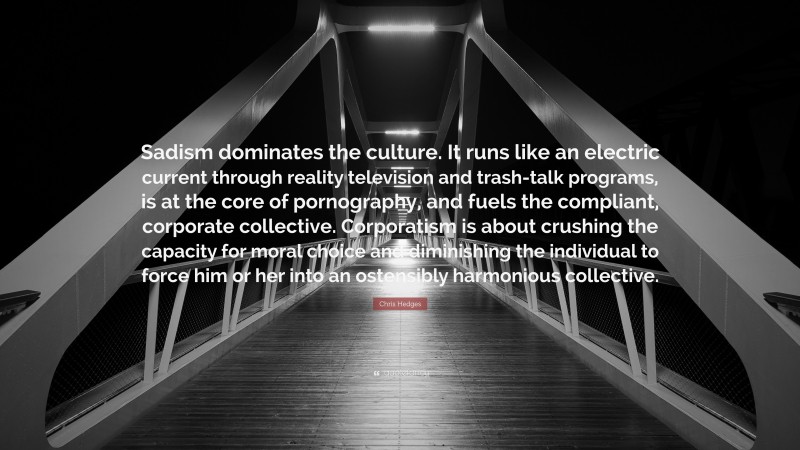 Chris Hedges Quote: “Sadism dominates the culture. It runs like an electric current through reality television and trash-talk programs, is at the core of pornography, and fuels the compliant, corporate collective. Corporatism is about crushing the capacity for moral choice and diminishing the individual to force him or her into an ostensibly harmonious collective.”