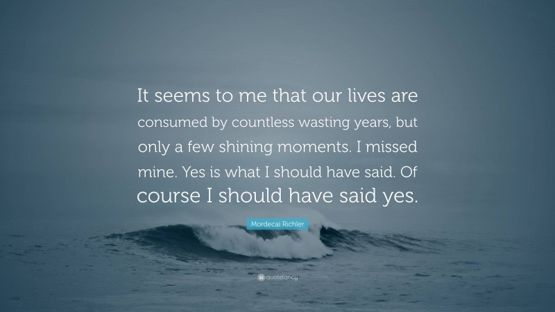 Mordecai Richler Quote: “It seems to me that our lives are consumed by countless wasting years, but only a few shining moments. I missed mine. Yes is what I should have said. Of course I should have said yes.”