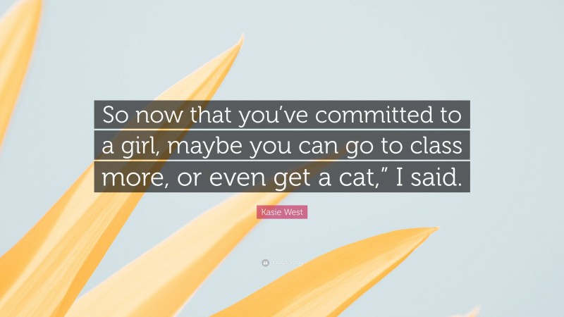 Kasie West Quote: “So now that you’ve committed to a girl, maybe you can go to class more, or even get a cat,” I said.”