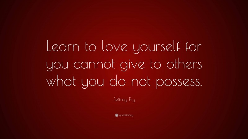 Jeffrey Fry Quote: “Learn to love yourself for you cannot give to others what you do not possess.”