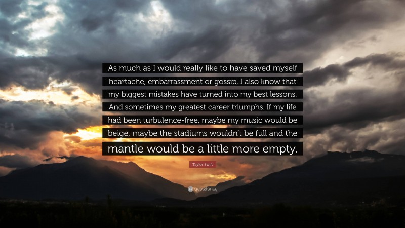 Taylor Swift Quote: “As much as I would really like to have saved myself heartache, embarrassment or gossip, I also know that my biggest mistakes have turned into my best lessons. And sometimes my greatest career triumphs. If my life had been turbulence-free, maybe my music would be beige, maybe the stadiums wouldn’t be full and the mantle would be a little more empty.”