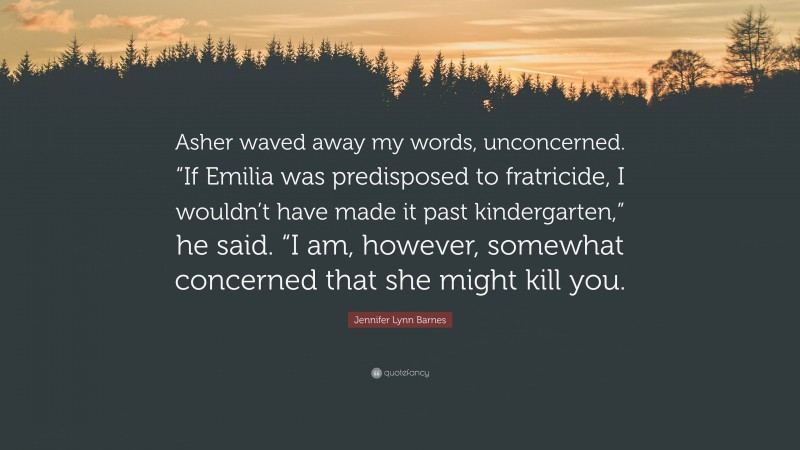 Jennifer Lynn Barnes Quote: “Asher waved away my words, unconcerned. “If Emilia was predisposed to fratricide, I wouldn’t have made it past kindergarten,” he said. “I am, however, somewhat concerned that she might kill you.”
