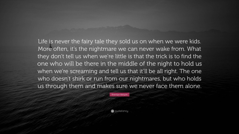 Sherrilyn Kenyon Quote: “Life is never the fairy tale they sold us on when we were kids. More often, it’s the nightmare we can never wake from. What they don’t tell us when we’re little is that the trick is to find the one who will be there in the middle of the night to hold us when we’re screaming and tell us that it’ll be all right. The one who doesn’t shirk or run from our nightmares, but who holds us through them and makes sure we never face them alone.”