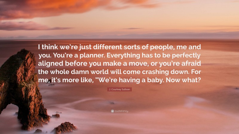 J. Courtney Sullivan Quote: “I think we’re just different sorts of people, me and you. You’re a planner. Everything has to be perfectly aligned before you make a move, or you’re afraid the whole damn world will come crashing down. For me, it’s more like, “We’re having a baby. Now what?”