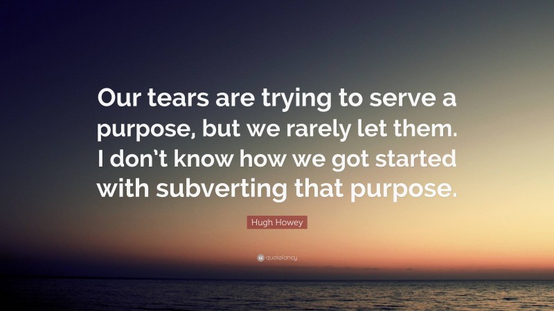 Hugh Howey Quote: “Our tears are trying to serve a purpose, but we rarely let them. I don’t know how we got started with subverting that purpose.”