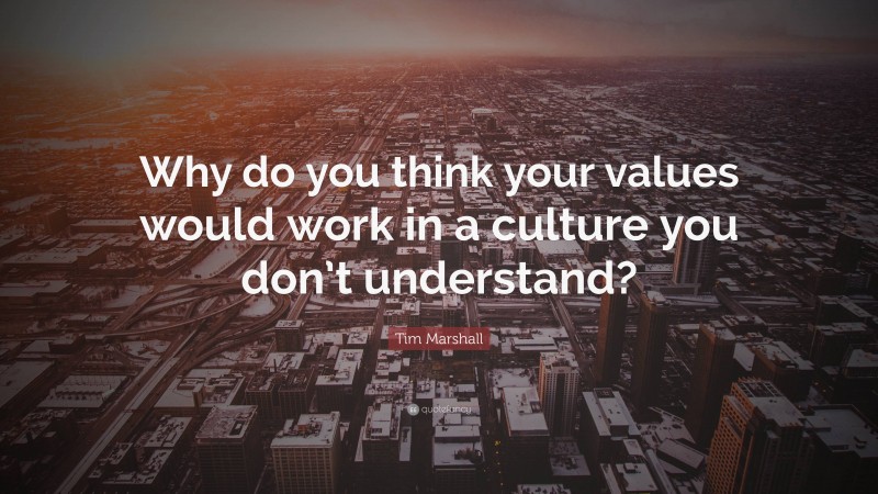 Tim Marshall Quote: “Why do you think your values would work in a culture you don’t understand?”