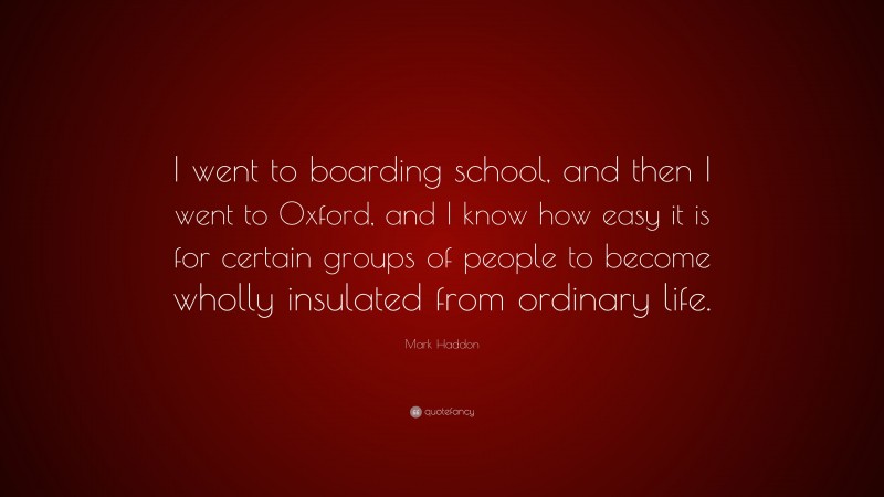 Mark Haddon Quote: “I went to boarding school, and then I went to Oxford, and I know how easy it is for certain groups of people to become wholly insulated from ordinary life.”