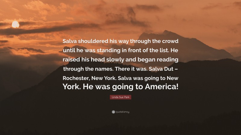 Linda Sue Park Quote: “Salva shouldered his way through the crowd until he was standing in front of the list. He raised his head slowly and began reading through the names. There it was. Salva Dut – Rochester, New York. Salva was going to New York. He was going to America!”