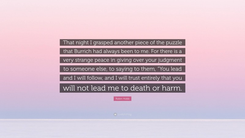 Robin Hobb Quote: “That night I grasped another piece of the puzzle that Burrich had always been to me. For there is a very strange peace in giving over your judgment to someone else, to saying to them, “You lead and I will follow, and I will trust entirely that you will not lead me to death or harm.”