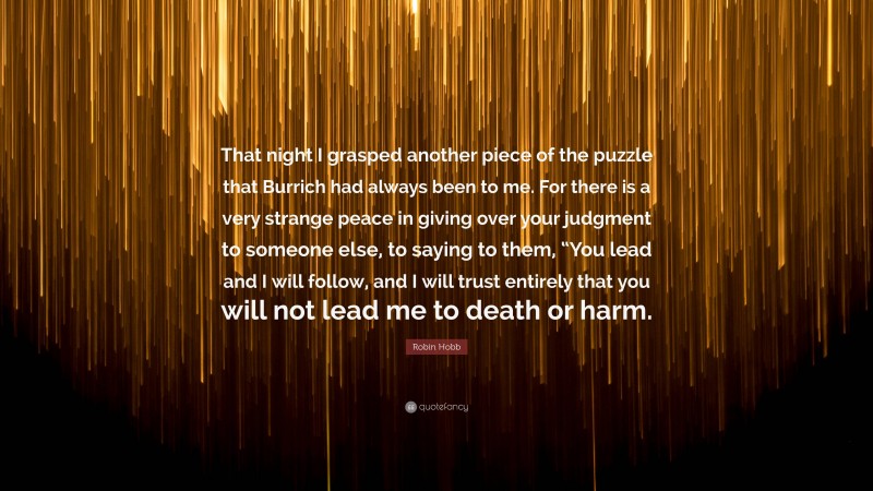 Robin Hobb Quote: “That night I grasped another piece of the puzzle that Burrich had always been to me. For there is a very strange peace in giving over your judgment to someone else, to saying to them, “You lead and I will follow, and I will trust entirely that you will not lead me to death or harm.”