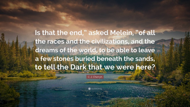 C. J. Cherryh Quote: “Is that the end,” asked Melein, “of all the races and the civilizations, and the dreams of the world, to be able to leave a few stones buried beneath the sands, to tell the Dark that we were here?”