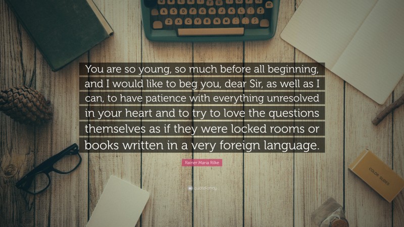 Rainer Maria Rilke Quote: “You are so young, so much before all beginning, and I would like to beg you, dear Sir, as well as I can, to have patience with everything unresolved in your heart and to try to love the questions themselves as if they were locked rooms or books written in a very foreign language.”