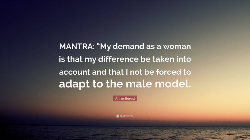 Anne Berest Quote: “MANTRA: “My demand as a woman is that my difference be taken into account and that I not be forced to adapt to the male model.”