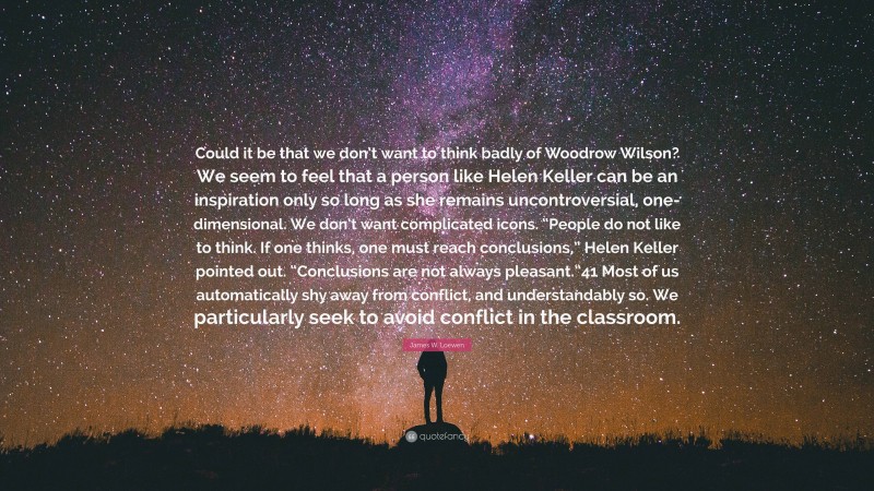 James W. Loewen Quote: “Could it be that we don’t want to think badly of Woodrow Wilson? We seem to feel that a person like Helen Keller can be an inspiration only so long as she remains uncontroversial, one-dimensional. We don’t want complicated icons. “People do not like to think. If one thinks, one must reach conclusions,” Helen Keller pointed out. “Conclusions are not always pleasant.”41 Most of us automatically shy away from conflict, and understandably so. We particularly seek to avoid conflict in the classroom.”
