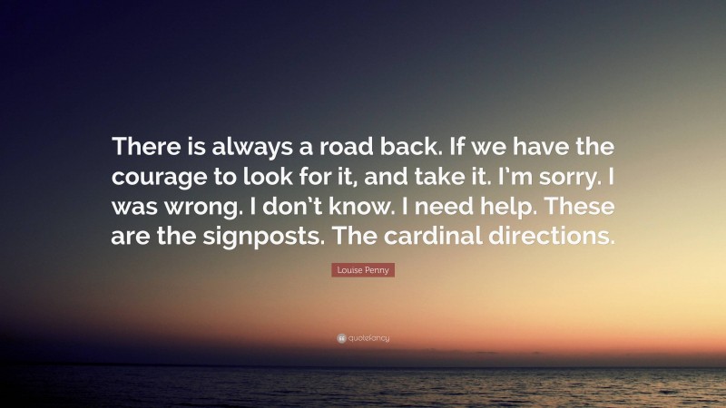 Louise Penny Quote: “There is always a road back. If we have the courage to look for it, and take it. I’m sorry. I was wrong. I don’t know. I need help. These are the signposts. The cardinal directions.”