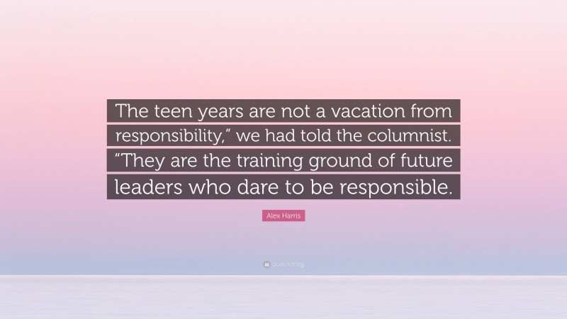 Alex Harris Quote: “The teen years are not a vacation from responsibility,” we had told the columnist. “They are the training ground of future leaders who dare to be responsible.”