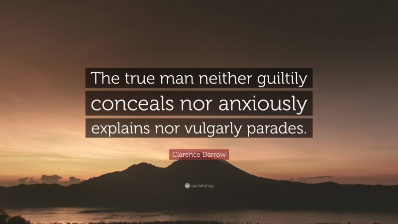 Clarence Darrow Quote: “The true man neither guiltily conceals nor anxiously explains nor vulgarly parades.”