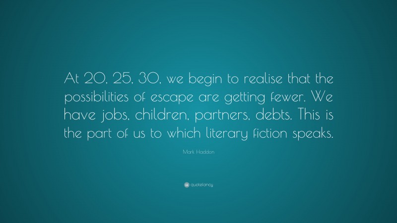 Mark Haddon Quote: “At 20, 25, 30, we begin to realise that the possibilities of escape are getting fewer. We have jobs, children, partners, debts. This is the part of us to which literary fiction speaks.”
