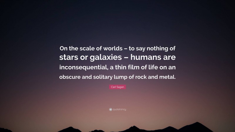 Carl Sagan Quote: “On the scale of worlds – to say nothing of stars or galaxies – humans are inconsequential, a thin film of life on an obscure and solitary lump of rock and metal.”