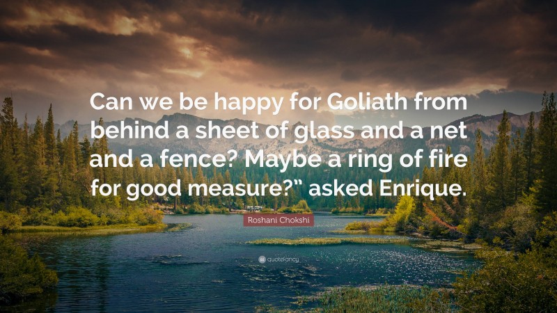 Roshani Chokshi Quote: “Can we be happy for Goliath from behind a sheet of glass and a net and a fence? Maybe a ring of fire for good measure?” asked Enrique.”