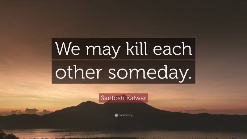 Santosh Kalwar Quote: “We may kill each other someday.”