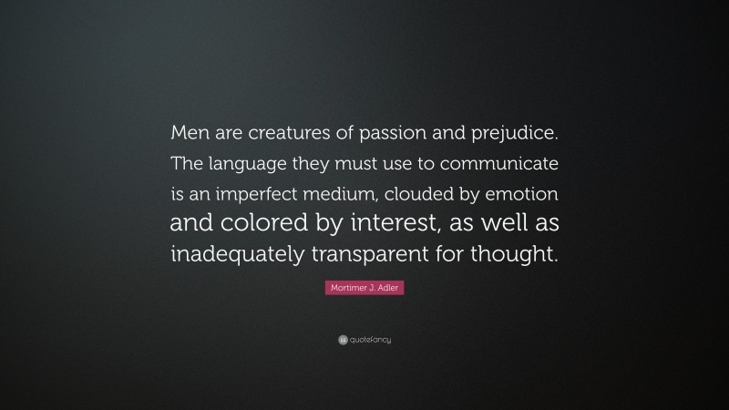 Mortimer J. Adler Quote: “Men are creatures of passion and prejudice. The language they must use to communicate is an imperfect medium, clouded by emotion and colored by interest, as well as inadequately transparent for thought.”