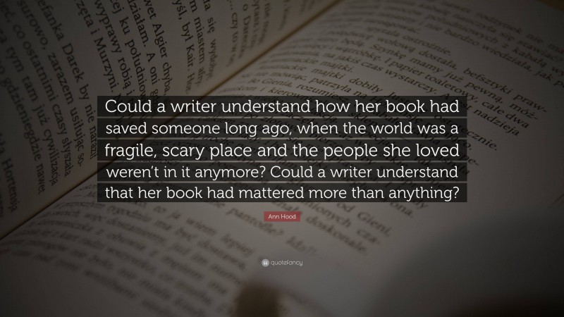 Ann Hood Quote: “Could a writer understand how her book had saved someone long ago, when the world was a fragile, scary place and the people she loved weren’t in it anymore? Could a writer understand that her book had mattered more than anything?”