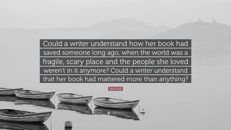 Ann Hood Quote: “Could a writer understand how her book had saved someone long ago, when the world was a fragile, scary place and the people she loved weren’t in it anymore? Could a writer understand that her book had mattered more than anything?”