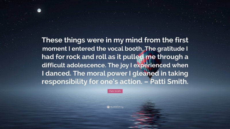 Patti Smith Quote: “These things were in my mind from the first moment I entered the vocal booth. The gratitude I had for rock and roll as it pulled me through a difficult adolescence. The joy I experienced when I danced. The moral power I gleaned in taking responsibility for one’s action. – Patti Smith.”