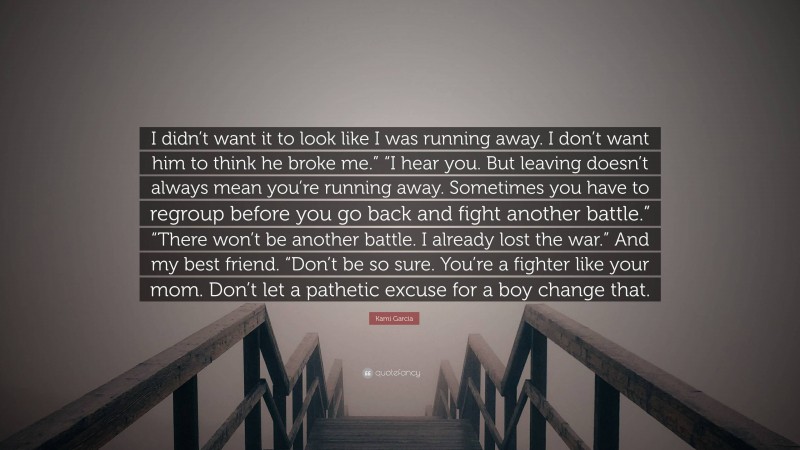 Kami Garcia Quote: “I didn’t want it to look like I was running away. I don’t want him to think he broke me.” “I hear you. But leaving doesn’t always mean you’re running away. Sometimes you have to regroup before you go back and fight another battle.” “There won’t be another battle. I already lost the war.” And my best friend. “Don’t be so sure. You’re a fighter like your mom. Don’t let a pathetic excuse for a boy change that.”