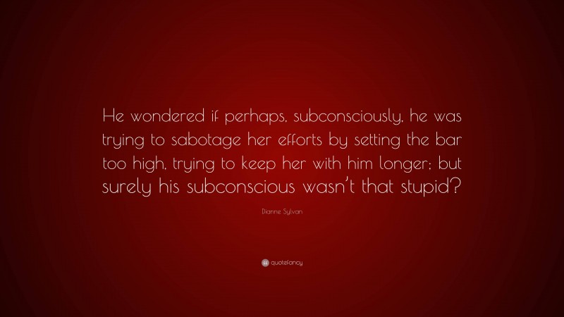 Dianne Sylvan Quote: “He wondered if perhaps, subconsciously, he was trying to sabotage her efforts by setting the bar too high, trying to keep her with him longer; but surely his subconscious wasn’t that stupid?”