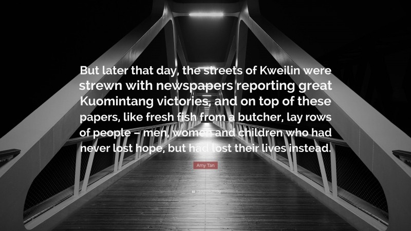 Amy Tan Quote: “But later that day, the streets of Kweilin were strewn with newspapers reporting great Kuomintang victories, and on top of these papers, like fresh fish from a butcher, lay rows of people – men, women and children who had never lost hope, but had lost their lives instead.”