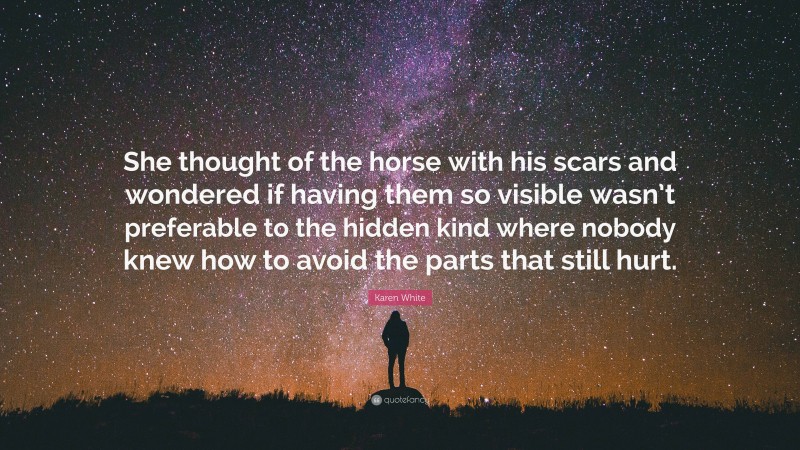 Karen White Quote: “She thought of the horse with his scars and wondered if having them so visible wasn’t preferable to the hidden kind where nobody knew how to avoid the parts that still hurt.”