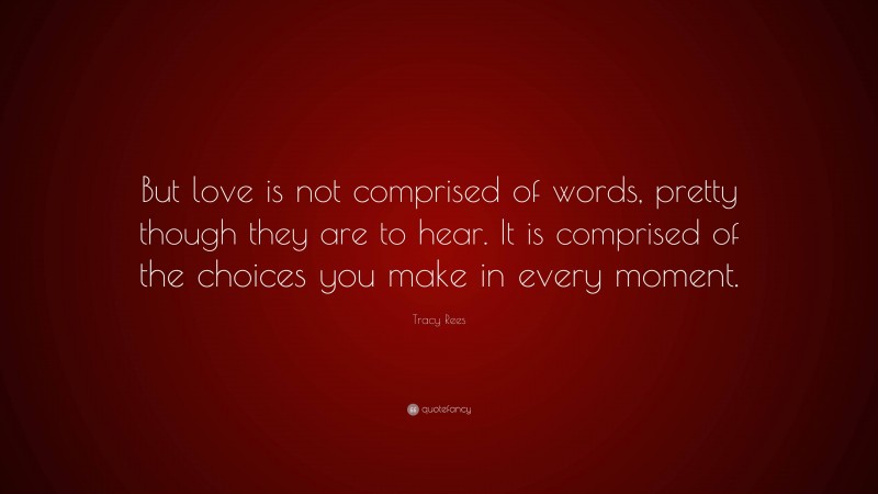 Tracy Rees Quote: “But love is not comprised of words, pretty though they are to hear. It is comprised of the choices you make in every moment.”